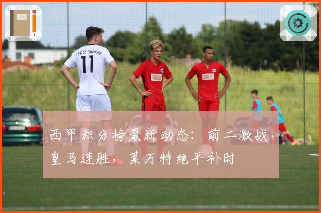 西甲积分榜最新动态：前二激战，皇马连胜，莱万特绝平补时