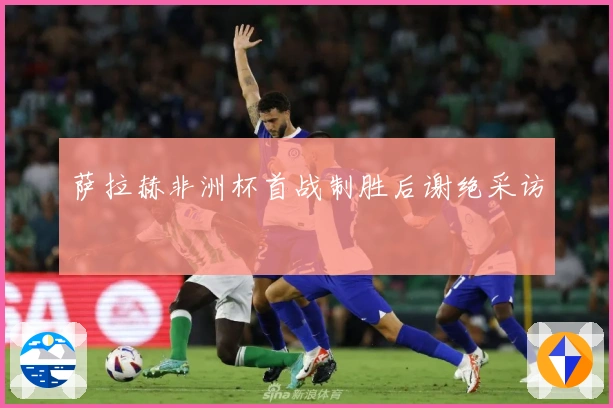 萨拉赫非洲杯首战制胜后谢绝采访