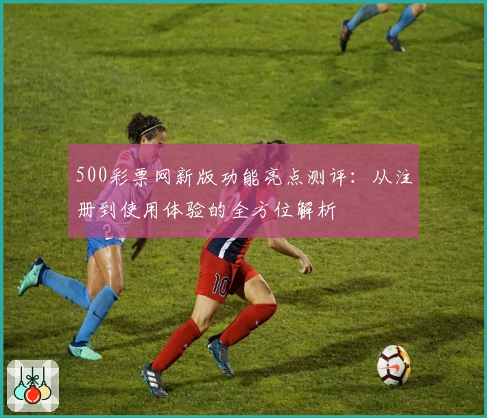 500彩票网新版功能亮点测评：从注册到使用体验的全方位解析