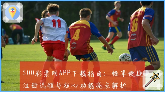 500彩票网APP下载指南:畅享便捷注册流程与核心功能亮点解析