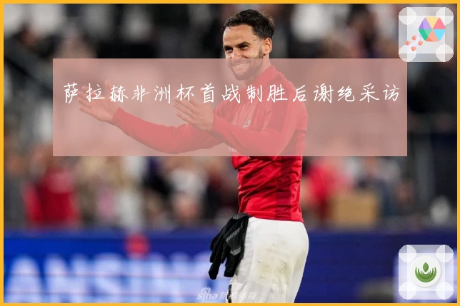 萨拉赫非洲杯首战制胜后谢绝采访