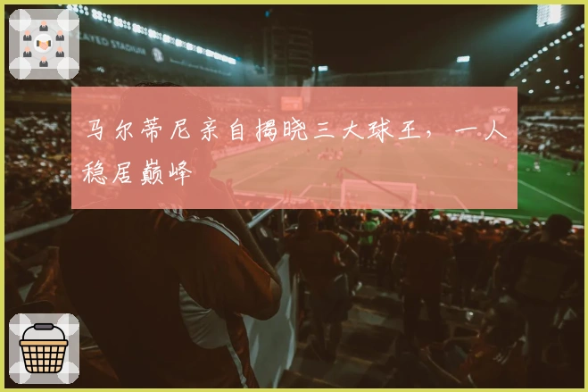 马尔蒂尼亲自揭晓三大球王，一人稳居巅峰
