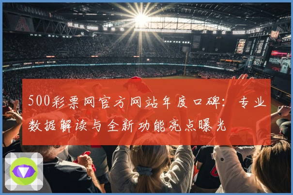 500彩票网官方网站年度口碑：专业数据解读与全新功能亮点曝光