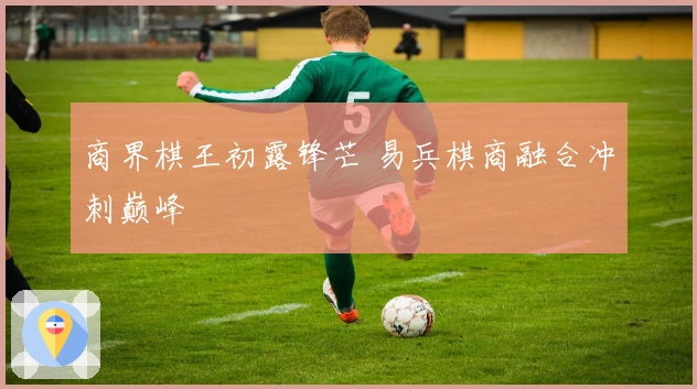 商界棋王初露锋芒 易兵棋商融合冲刺巅峰