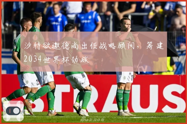 沙特欲邀德尚出任战略顾问，筹建2034世界杯劲旅