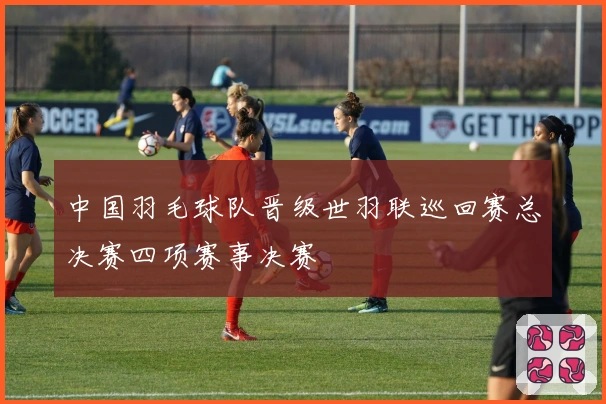 中国羽毛球队晋级世羽联巡回赛总决赛四项赛事决赛