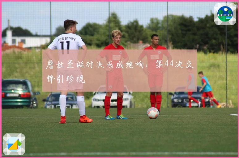 詹杜圣诞对决或成绝响，第44次交锋引珍视