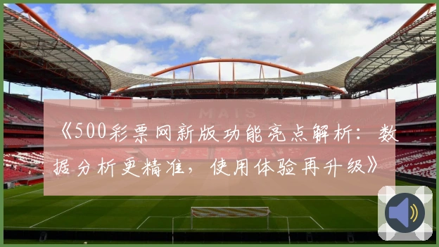 《500彩票网新版功能亮点解析：数据分析更精准，使用体验再升级》
