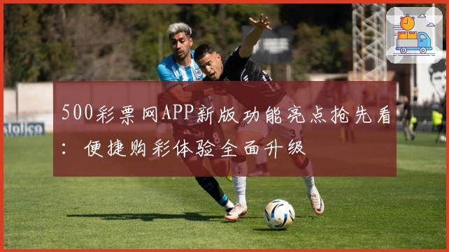 500彩票网APP新版功能亮点抢先看:便捷购彩体验全面升级