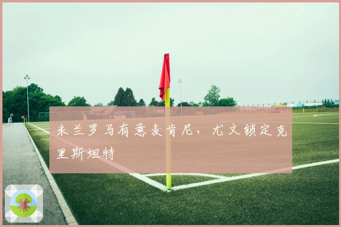 米兰罗马有意麦肯尼，尤文锁定克里斯坦特